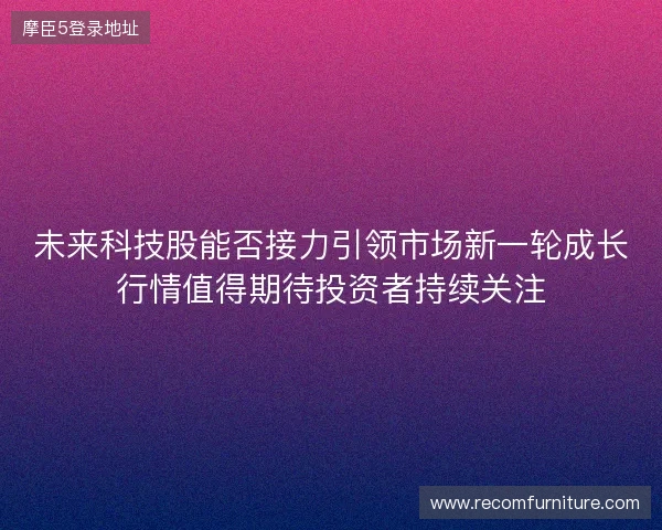 未来科技股能否接力引领市场新一轮成长行情值得期待投资者持续关注