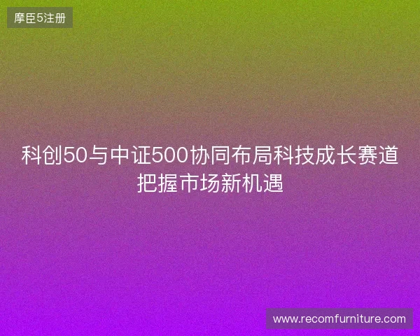 科创50与中证500协同布局科技成长赛道把握市场新机遇