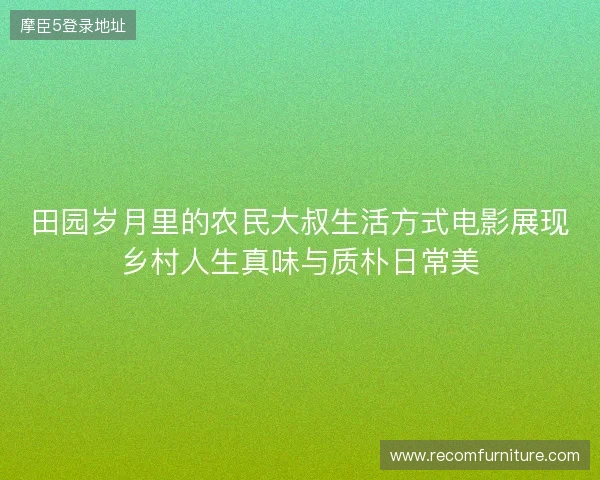 田园岁月里的农民大叔生活方式电影展现乡村人生真味与质朴日常美