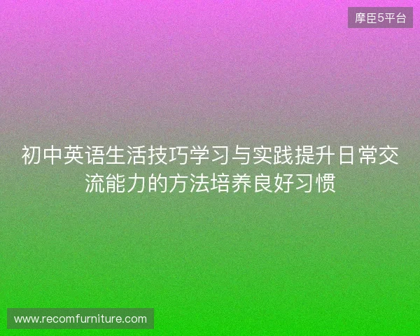 初中英语生活技巧学习与实践提升日常交流能力的方法培养良好习惯 初中英语生活技巧学习与实践提升日常交流能力的方法培养良好习惯