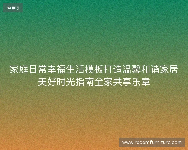 家庭日常幸福生活模板打造温馨和谐家居美好时光指南全家共享乐章 家庭日常幸福生活模板打造温馨和谐家居美好时光指南全家共享乐章